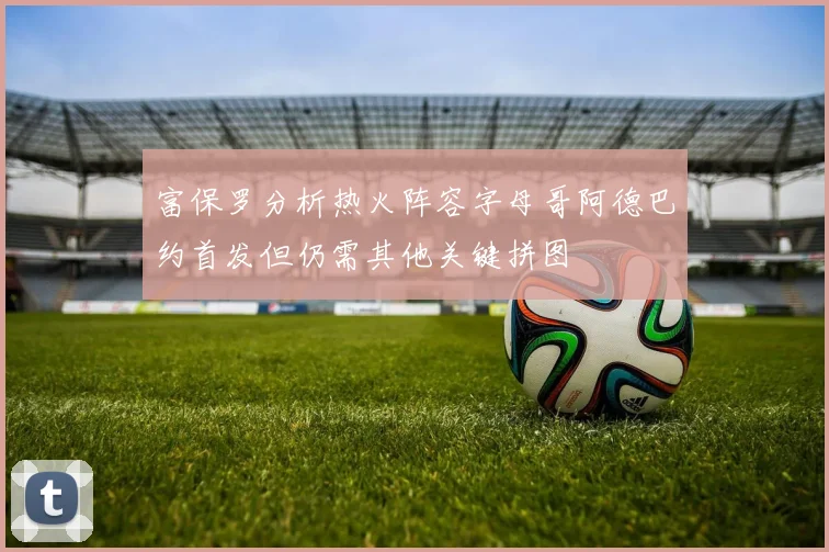 富保罗分析热火阵容字母哥阿德巴约首发但仍需其他关键拼图