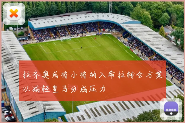 拉齐奥或将小将纳入希拉转会方案以减轻皇马分成压力