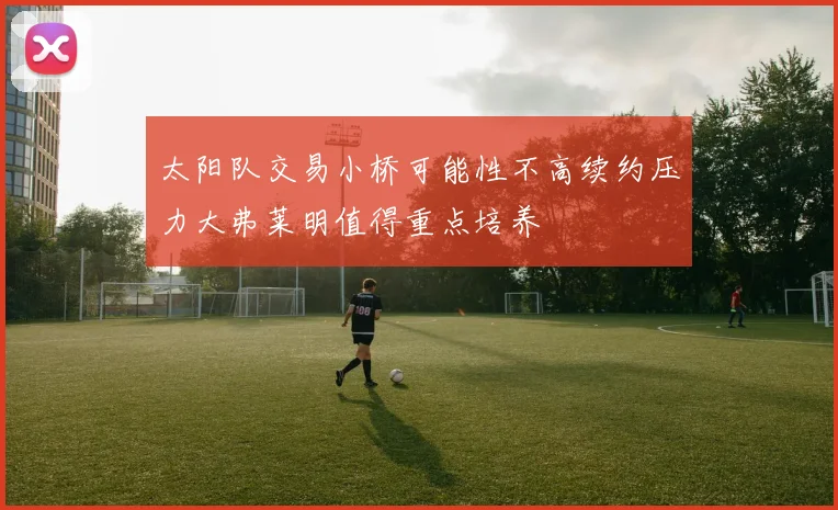 太阳队交易小桥可能性不高续约压力大弗莱明值得重点培养