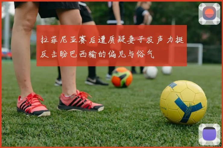 拉菲尼亚赛后遭质疑妻子发声力挺反击盼巴西输的偏见与俗气