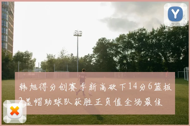 韩旭得分创赛季新高砍下14分6篮板2盖帽助球队获胜正负值全场最佳