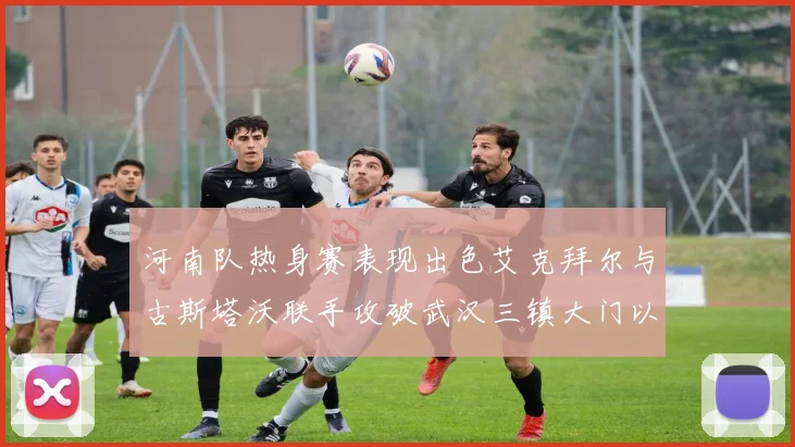 河南队热身赛表现出色艾克拜尔与古斯塔沃联手攻破武汉三镇大门以2-0获胜