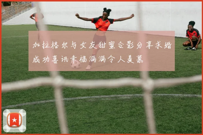 加拉格尔与女友甜蜜合影分享求婚成功喜讯幸福满满令人羡慕