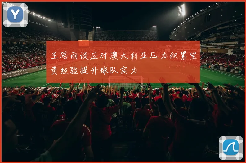 王思雨谈应对澳大利亚压力积累宝贵经验提升球队实力