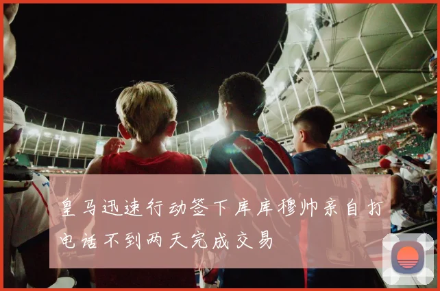 皇马迅速行动签下库库穆帅亲自打电话不到两天完成交易